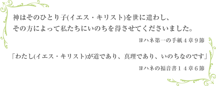 って私たちにいのちを得させてくださいました。 ヨハネ第一の手紙４章９節 「わたし（イエス・キリスト）が道であり、真理であり、いのちなのです」 ヨハネの福音書１４章６節