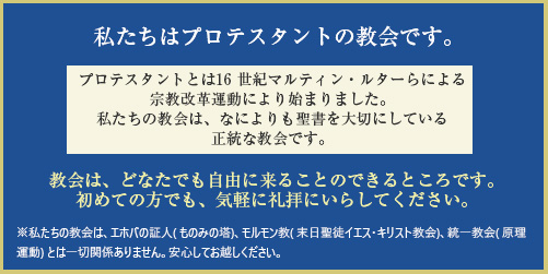 私たちはプロテスタントの教会です。教会は、どなたでも自由に来ることのできるところです。初めての方でも、気軽に礼拝にいらしてください。私たちの教会は、エホバの証人(ものみの塔)、モルモン教(末日聖徒イエス・キリスト教会)、統一教会(原理運動) とは一切関係ありません。安心してお越しください。